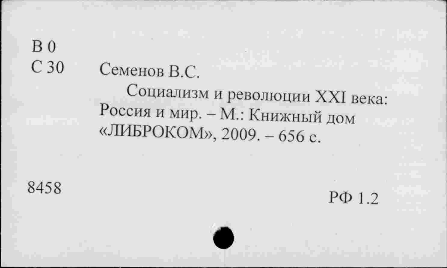 ﻿во
С 30	Семенов В.С.
Социализм и революции XXI века: Россия и мир. - М.: Книжный дом «ЛИБРОКОМ», 2009. - 656 с.
8458
РФ 1.2